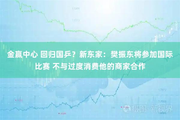 金赢中心 回归国乒？新东家：樊振东将参加国际比赛 不与过度消费他的商家合作