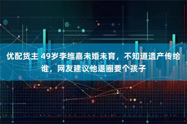优配货主 49岁李维嘉未婚未育，不知道遗产传给谁，网友建议他退圈要个孩子