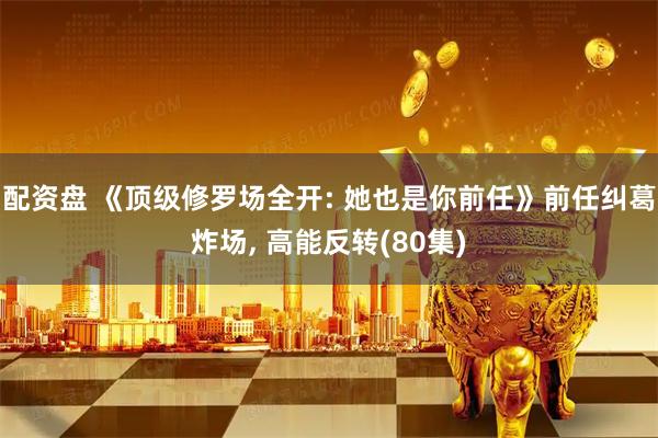 配资盘 《顶级修罗场全开: 她也是你前任》前任纠葛炸场, 高能反转(80集)