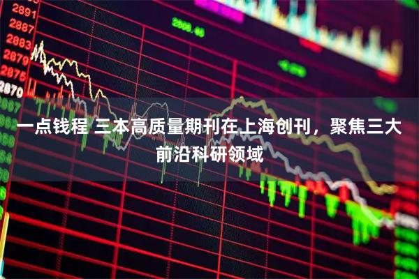 一点钱程 三本高质量期刊在上海创刊，聚焦三大前沿科研领域