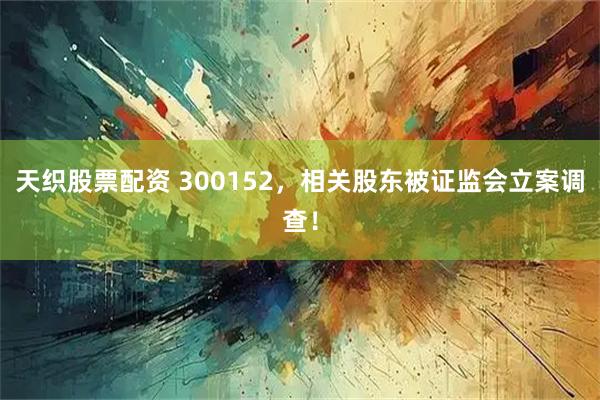 天织股票配资 300152，相关股东被证监会立案调查！