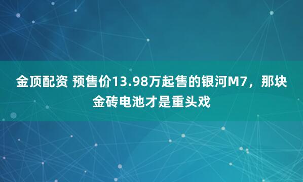 金顶配资 预售价13.98万起售的银河M7，那块金砖电池才是重头戏
